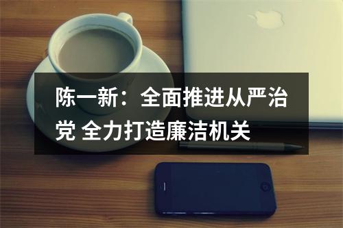 陈一新：全面推进从严治党 全力打造廉洁机关