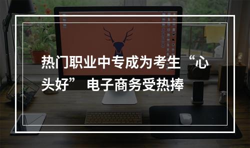 热门职业中专成为考生“心头好” 电子商务受热捧
