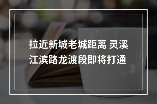 拉近新城老城距离 灵溪江滨路龙渡段即将打通