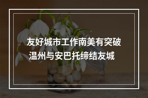 友好城市工作南美有突破 温州与安巴托缔结友城