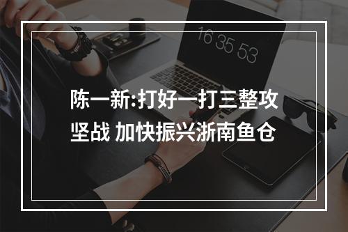 陈一新:打好一打三整攻坚战 加快振兴浙南鱼仓