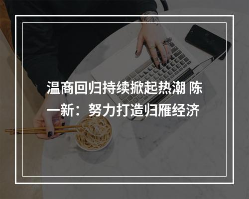 温商回归持续掀起热潮 陈一新：努力打造归雁经济