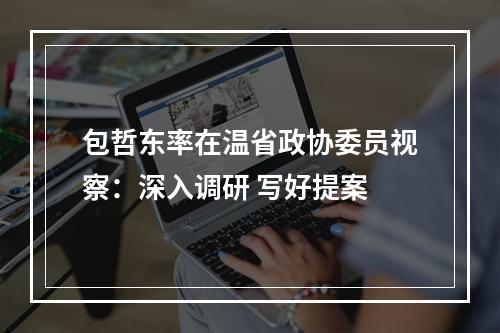 包哲东率在温省政协委员视察：深入调研 写好提案