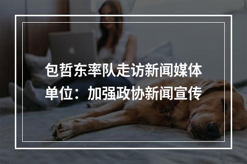 包哲东率队走访新闻媒体单位：加强政协新闻宣传