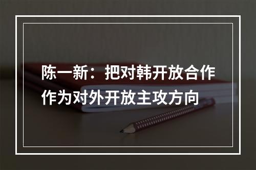 陈一新：把对韩开放合作作为对外开放主攻方向