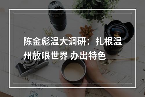 陈金彪温大调研：扎根温州放眼世界 办出特色