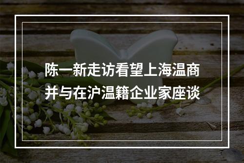 陈一新走访看望上海温商并与在沪温籍企业家座谈
