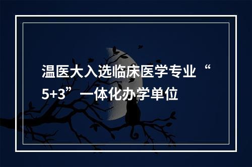 温医大入选临床医学专业“5+3”一体化办学单位