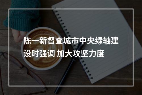 陈一新督查城市中央绿轴建设时强调 加大攻坚力度