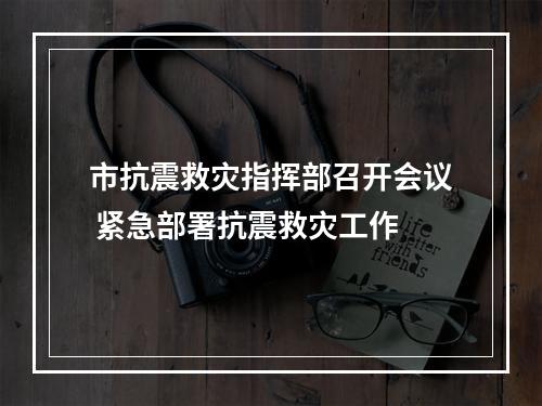 市抗震救灾指挥部召开会议 紧急部署抗震救灾工作