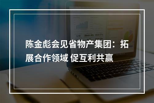 陈金彪会见省物产集团：拓展合作领域 促互利共赢
