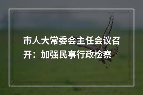 市人大常委会主任会议召开：加强民事行政检察