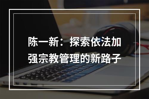 陈一新：探索依法加强宗教管理的新路子