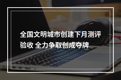 全国文明城市创建下月测评验收 全力争取创成夺牌