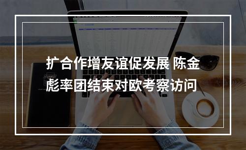 扩合作增友谊促发展 陈金彪率团结束对欧考察访问