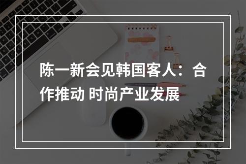 陈一新会见韩国客人：合作推动 时尚产业发展