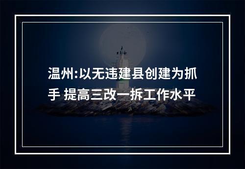 温州:以无违建县创建为抓手 提高三改一拆工作水平