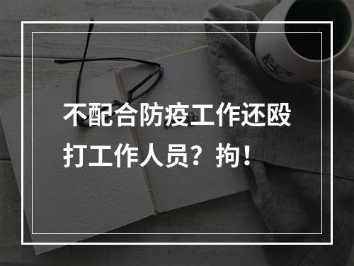 不配合防疫工作还殴打工作人员？拘！