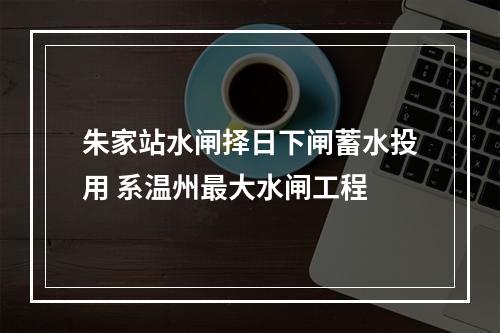 朱家站水闸择日下闸蓄水投用 系温州最大水闸工程