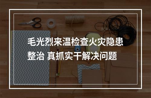 毛光烈来温检查火灾隐患整治 真抓实干解决问题