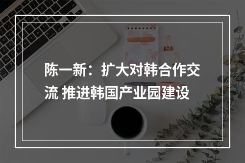 陈一新：扩大对韩合作交流 推进韩国产业园建设