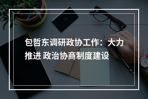 包哲东调研政协工作：大力推进 政治协商制度建设