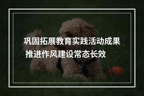 巩固拓展教育实践活动成果 推进作风建设常态长效