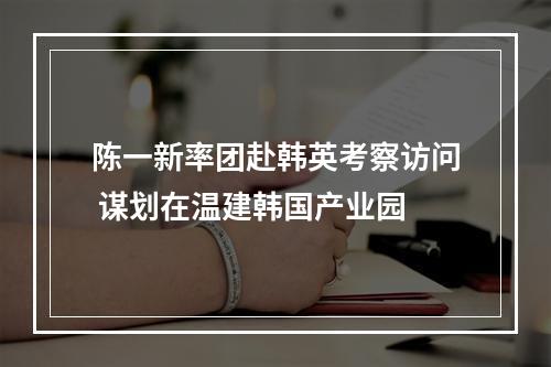 陈一新率团赴韩英考察访问 谋划在温建韩国产业园