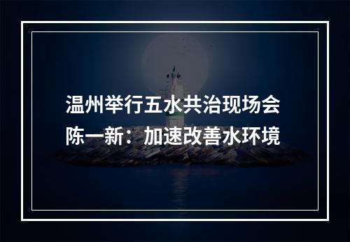 温州举行五水共治现场会 陈一新：加速改善水环境
