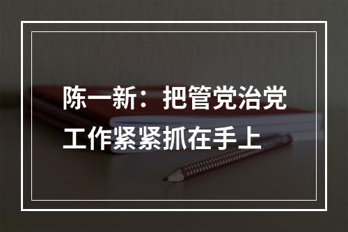 陈一新：把管党治党工作紧紧抓在手上