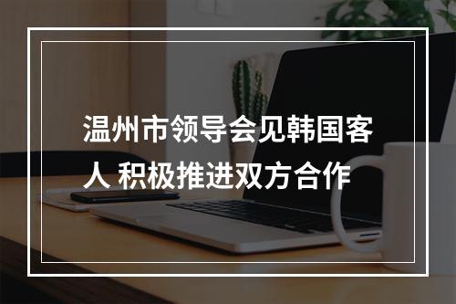 温州市领导会见韩国客人 积极推进双方合作