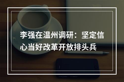 李强在温州调研：坚定信心当好改革开放排头兵