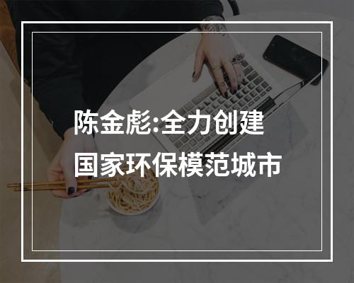 陈金彪:全力创建国家环保模范城市