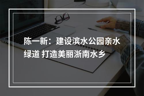 陈一新：建设滨水公园亲水绿道 打造美丽浙南水乡