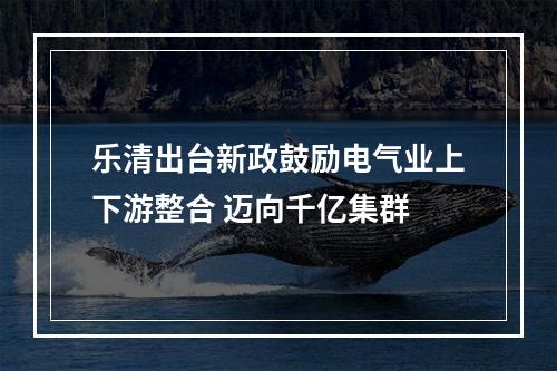 乐清出台新政鼓励电气业上下游整合 迈向千亿集群