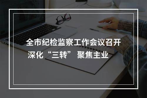 全市纪检监察工作会议召开 深化“三转” 聚焦主业