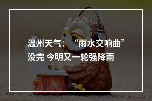 温州天气：“雨水交响曲”没完 今明又一轮强降雨