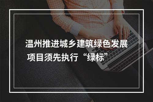 温州推进城乡建筑绿色发展 项目须先执行“绿标”