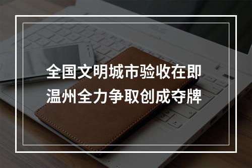 全国文明城市验收在即 温州全力争取创成夺牌
