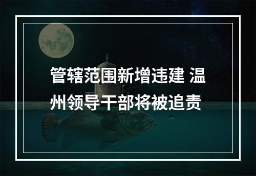 管辖范围新增违建 温州领导干部将被追责