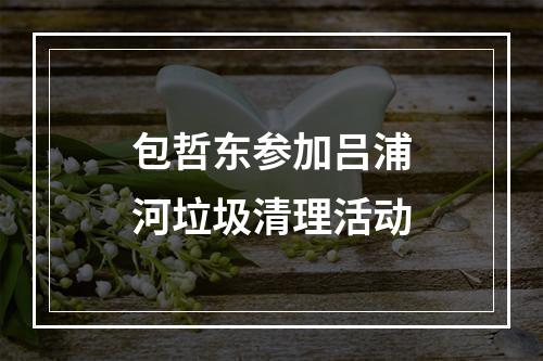 包哲东参加吕浦河垃圾清理活动