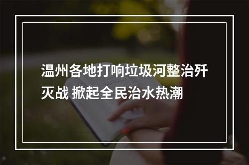 温州各地打响垃圾河整治歼灭战 掀起全民治水热潮