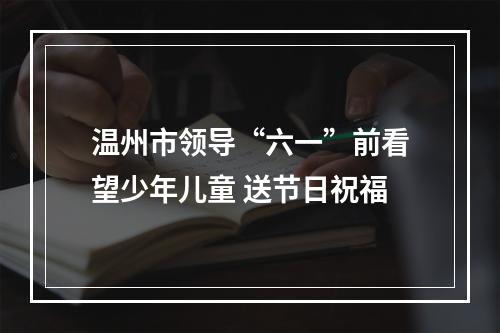温州市领导“六一”前看望少年儿童 送节日祝福