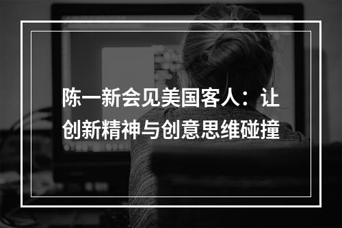 陈一新会见美国客人：让创新精神与创意思维碰撞