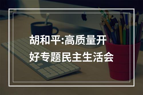 胡和平:高质量开好专题民主生活会