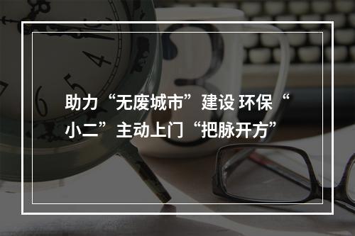 助力“无废城市”建设 环保“小二”主动上门“把脉开方”