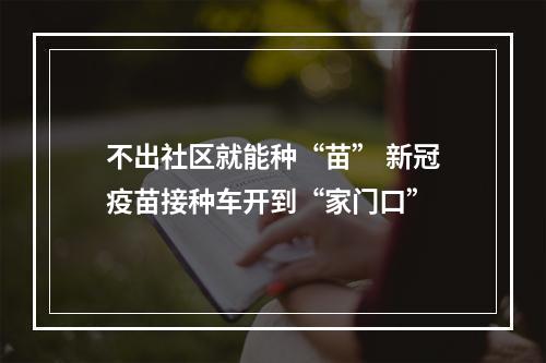 不出社区就能种“苗” 新冠疫苗接种车开到“家门口”