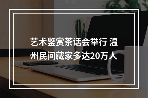 艺术鉴赏茶话会举行 温州民间藏家多达20万人