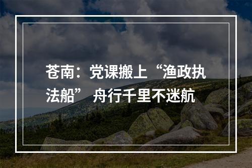 苍南：党课搬上“渔政执法船” 舟行千里不迷航