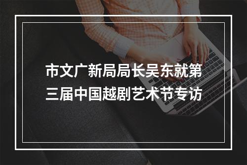 市文广新局局长吴东就第三届中国越剧艺术节专访